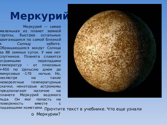 Меркурий  Меркурий — самая маленькая из планет земной группы, быстрее остальных двигающаяся по самой близкой к Солнцу орбите. Обращающаяся вокруг Солнца за 88 земных суток. У нее нет спутников. Планета славится огромными перепадами температур – от плюсовых +400 по Цельсию днем до минусовых -170 ночью. Но, несмотря на такие невероятные температурные скачки, некоторые астрономы предполагают наличие на планете Меркурий водяного льда. Он мог попасть на поверхность вместе с падающими кометами.  Прочтите текст в учебнике. Что еще узнали о Меркурии? 