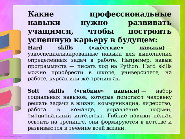 Какие профессиональные навыки нужно развивать учащимся, чтобы построить успешную карьеру в будущем: Hard skills («жёсткие» навыки)  — узкоспециализированные навыки для выполнения определённых задач в работе. Например, навык программиста — писать код на Python. Hard skills можно приобрести в школе, университете, на работе, курсах или же тренингах. Soft skills («гибкие» навыки)  — набор социальных навыков, которые помогают человеку решать задачи в жизни: коммуникация, лидерство, работа в команде, управление людьми, эмоциональный интеллект. Гибкие навыки нельзя освоить на тренинге, они формируются в детстве и развиваются в течение всей жизни . 