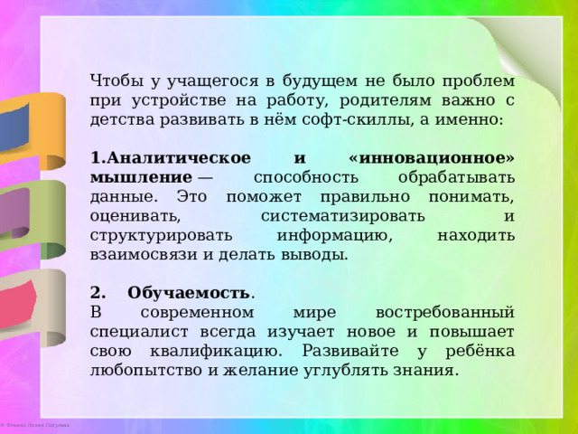 Чтобы у учащегося в будущем не было проблем при устройстве на работу, родителям важно с детства развивать в нём софт-скиллы, а именно: Аналитическое и «инновационное» мышление  — способность обрабатывать данные. Это поможет правильно понимать, оценивать, систематизировать и структурировать информацию, находить взаимосвязи и делать выводы.  Обучаемость . В современном мире востребованный специалист всегда изучает новое и повышает свою квалификацию. Развивайте у ребёнка любопытство и желание углублять знания. 