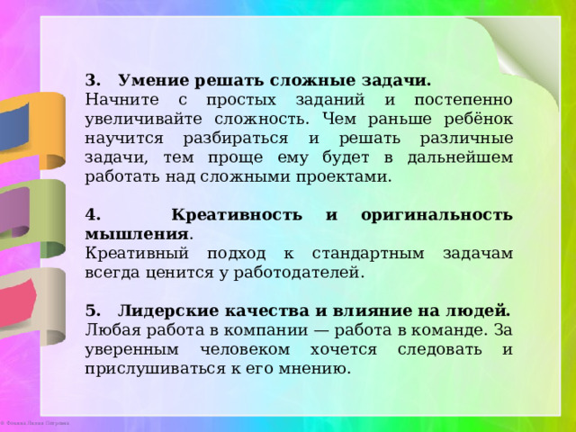 3. Умение решать сложные задачи.  Начните с простых заданий и постепенно увеличивайте сложность. Чем раньше ребёнок научится разбираться и решать различные задачи, тем проще ему будет в дальнейшем работать над сложными проектами. 4. Креативность и оригинальность мышления . Креативный подход к стандартным задачам всегда ценится у работодателей. Лидерские качества и влияние на людей. Любая работа в компании — работа в команде. За уверенным человеком хочется следовать и прислушиваться к его мнению. 