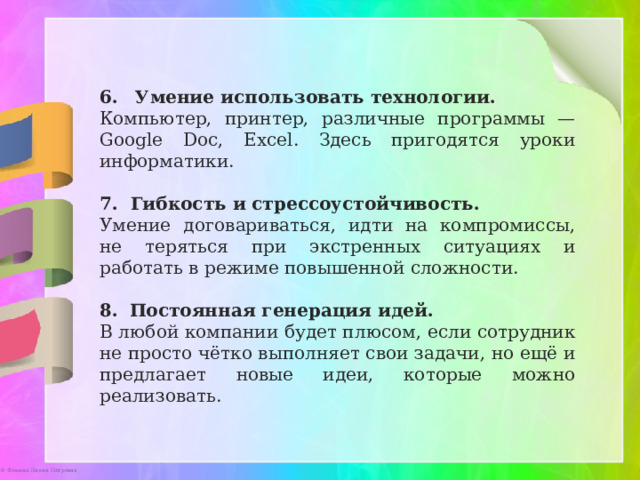 Умение использовать технологии.   Компьютер, принтер, различные программы — Google Doc, Excel. Здесь пригодятся уроки информатики. 7. Гибкость и стрессоустойчивость.  Умение договариваться, идти на компромиссы, не теряться при экстренных ситуациях и работать в режиме повышенной сложности. 8.   Постоянная генерация идей.  В любой компании будет плюсом, если сотрудник не просто чётко выполняет свои задачи, но ещё и предлагает новые идеи, которые можно реализовать. 