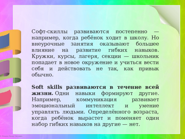 Софт-скиллы развиваются постепенно — например, когда ребёнок ходит в школу. Но внеурочные занятия оказывают большее влияние на развитие гибких навыков. Кружки, курсы, лагеря, секции — школьник попадает в новое окружение и учиться вести себя и действовать не так, как привык обычно. Soft skills развиваются в течение всей жизни.  Одни навыки формируют другие. Например, коммуникация развивает эмоциональный интеллект и умение управлять людьми. Определённого возраста, когда ребёнок вырастет и поменяет один набор гибких навыков на другие — нет. 
