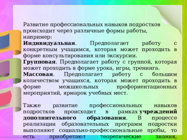 Развитие профессиональных навыков подростков происходит через различные формы работы, например: Индивидуальная . Предполагает работу с конкретным учащимся, которая может проходить в форме консультирования или экскурсии.  Групповая . Предполагает работу с группой, которая может проходить в форме урока, игры, тренинга.  Массовая . Предполагает работу с большим количеством учащихся, которая может проходить в форме межшкольных профориентационных мероприятий, ярмарок учебных мест.  Также развитие профессиональных навыков подростков происходит в рамках  учреждений дополнительного образования . В процессе реализации образовательных программ подростки выполняют социально-профессиональные пробы, то есть приобретают теоретические знания, практические умения и навыки в определённом виде деятельности.   