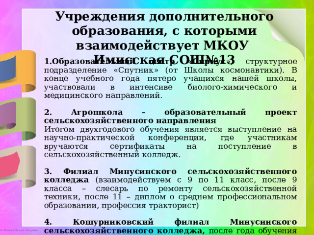 Учреждения дополнительного образования, с которыми взаимодействует МКОУ Имисская СОШ№13 Образовательный центр «Сириус », структурное подразделение «Спутник» (от Школы космонавтики). В конце учебного года пятеро учащихся нашей школы, участвовали в интенсиве биолого-химического и медицинского направлений. 2. Агрошкола – образовательный проект сельскохозяйственного направления Итогом двухгодового обучения является выступление на научно-практической конференции, где участникам вручаются сертификаты на поступление в сельскохозяйственный колледж.  3. Филиал Минусинского сельскохозяйственного колледжа (взаимодействуем с 9 по 11 класс, после 9 класса – слесарь по ремонту сельскохозяйственной техники, после 11 – диплом о среднем профессиональном образовании, профессия тракторист) 4. Кошурниковский филиал Минусинского сельскохозяйственного колледжа, после  года обучения в 9 классе получают сертификат по специальности «изготовитель пищевых полуфабрикатов». 
