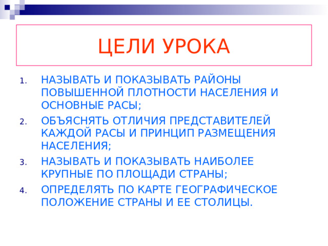 ЦЕЛИ УРОКА НАЗЫВАТЬ И ПОКАЗЫВАТЬ РАЙОНЫ ПОВЫШЕННОЙ ПЛОТНОСТИ НАСЕЛЕНИЯ И ОСНОВНЫЕ РАСЫ; ОБЪЯСНЯТЬ ОТЛИЧИЯ ПРЕДСТАВИТЕЛЕЙ КАЖДОЙ РАСЫ И ПРИНЦИП РАЗМЕЩЕНИЯ НАСЕЛЕНИЯ; НАЗЫВАТЬ И ПОКАЗЫВАТЬ НАИБОЛЕЕ КРУПНЫЕ ПО ПЛОЩАДИ СТРАНЫ; ОПРЕДЕЛЯТЬ ПО КАРТЕ ГЕОГРАФИЧЕСКОЕ ПОЛОЖЕНИЕ СТРАНЫ И ЕЕ СТОЛИЦЫ. 
