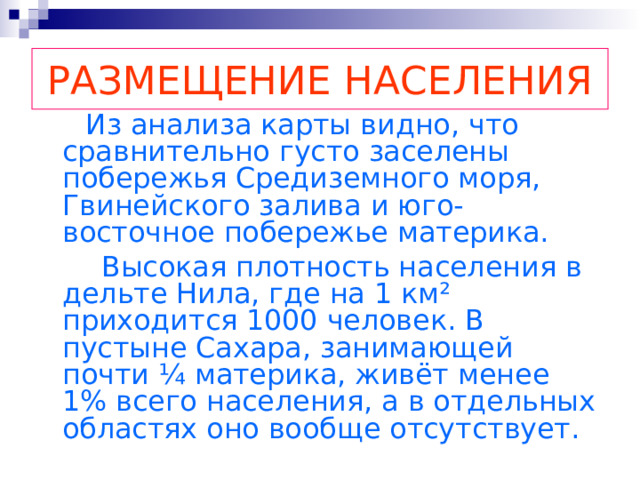 РАЗМЕЩЕНИЕ НАСЕЛЕНИЯ  Из анализа карты видно, что сравнительно густо заселены побережья Средиземного моря, Гвинейского залива и юго-восточное побережье материка.  Высокая плотность населения в дельте Нила, где на 1 км ² приходится 1000 человек. В пустыне Сахара, занимающей почти ¼ материка, живёт менее 1% всего населения, а в отдельных областях оно вообще отсутствует. 