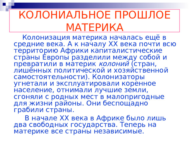 КОЛОНИАЛЬНОЕ ПРОШЛОЕ МАТЕРИКА  Колонизация материка началась ещё в средние века. А к началу XX века почти всю территорию Африки капиталистические страны Европы разделили между собой и превратили в материк колоний (стран, лишённых политической и хозяйственной самостоятельности). Колонизаторы угнетали и эксплуатировали коренное население, отнимали лучшие земли, сгоняли с родных мест в малопригодные для жизни районы. Они беспощадно грабили страны.  В начале  XX века в Африке было лишь два свободных государства. Теперь на материке все страны независимые. 