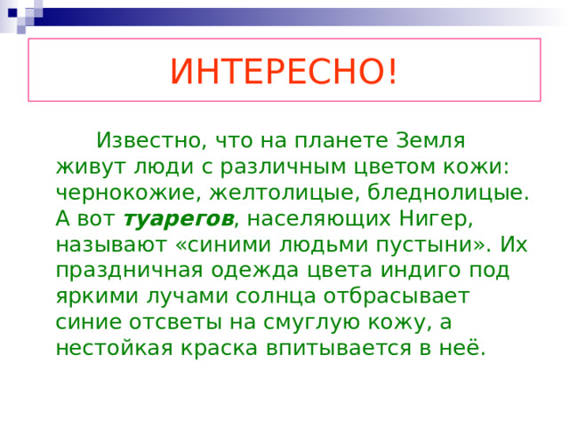 ИНТЕРЕСНО!  Известно, что на планете Земля живут люди с различным цветом кожи: чернокожие, желтолицые, бледнолицые. А вот туарегов , населяющих Нигер, называют «синими людьми пустыни». Их праздничная одежда цвета индиго под яркими лучами солнца отбрасывает синие отсветы на смуглую кожу, а нестойкая краска впитывается в неё. 
