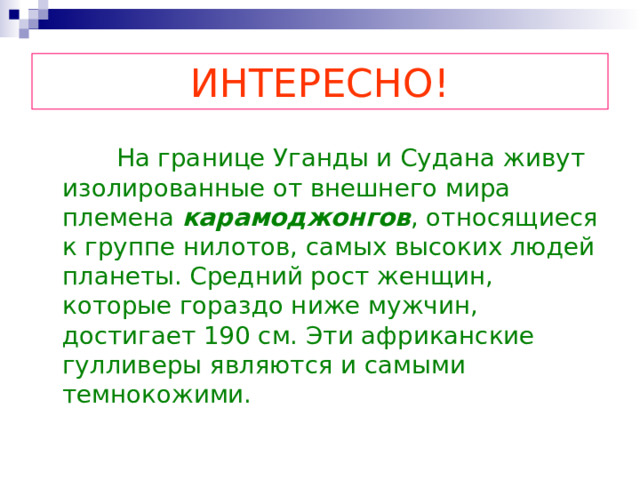ИНТЕРЕСНО!  На границе Уганды и Судана живут изолированные от внешнего мира племена карамоджонгов , относящиеся к группе нилотов, самых высоких людей планеты. Средний рост женщин, которые гораздо ниже мужчин, достигает 190 см. Эти африканские гулливеры являются и самыми темнокожими. 