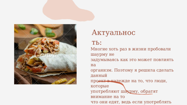 Актуальность: Многие хоть раз в жизни пробовали шаурму не задумываясь как это может повлиять на организм. Поэтому я решила сделать данный проект в надежде на то, что люди, которые употребляют шаурму, обратят внимание на то что они едят, ведь если употреблять слишком много шаурмы, то это может привести к не очень хорошим последствиям. 
