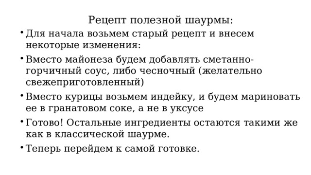 Рецепт полезной шаурмы: Для начала возьмем старый рецепт и внесем некоторые изменения: Вместо майонеза будем добавлять сметанно-горчичный соус, либо чесночный (желательно свежеприготовленный) Вместо курицы возьмем индейку, и будем мариновать ее в гранатовом соке, а не в уксусе Готово! Остальные ингредиенты остаются такими же как в классической шаурме. Теперь перейдем к самой готовке. 
