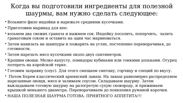 Когда вы подготовили ингредиенты для полезной шаурмы, вам нужно сделать следующее: Возьмите филе индейки и нарежьте средними кусочками. Приготовим маринад для нее: возьмем два свежих граната и выжмем сок. Индейку посолить, поперчить, залить гранатовым соком и оставить на один час мариноваться. Затем нанизать на шампуры и пожарить на углях, постепенно переворачивая, до готовности. Затем нарезать мясо кусочками около двух сантиметров. Крошим овощи. Мелко капусту, помидоры кубиками или тонкими дольками. Огурец потереть на корейской терке. Готовим заправку (соус). Для этого смешаем сметану, горчицу и специй по вкусу.  Потом Берем классический армянский лаваш. На лаваш равномерно распределяем нарезанные овощи, мясо и заливаем соусом. Складываем шаурму. Затем выкладываем готовую шаурму на разогретую сухую сковороду, и прижимаем крышкой меньшего диаметра. Переворачиваем до появления румяной корочки. НАША ПОЛЕЗНАЯ ШАУРМА ГОТОВА. ПРИЯТНОГО АППЕТИТА!!! 