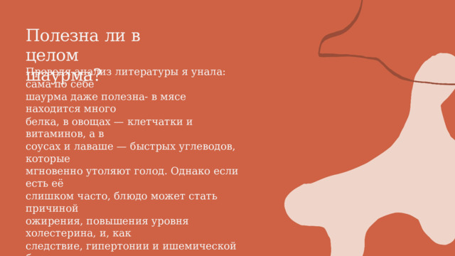 Полезна  ли  в  целом шаурма? Проведя анализ литературы я унала: сама по себе шаурма даже полезна- в мясе находится много белка, в овощах — клетчатки и витаминов, а в соусах и лаваше — быстрых углеводов, которые мгновенно утоляют голод. Однако если есть её слишком часто, блюдо может стать причиной ожирения, повышения уровня холестерина, и, как следствие, гипертонии и ишемической болезни сердца. Это и не удивительно: в 100 г шаурмы содержится более 200 ккал. 