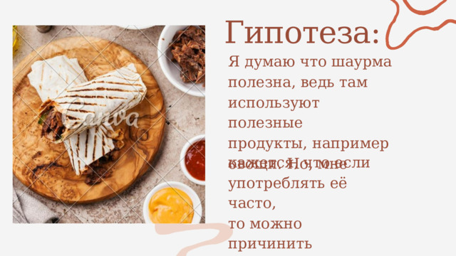Гипотеза: Я  думаю что шаурма полезна, ведь там используют полезные продукты, например овощи. Но, мне кажется, что если употреблять её часто, то можно причинить вред здоровью. 