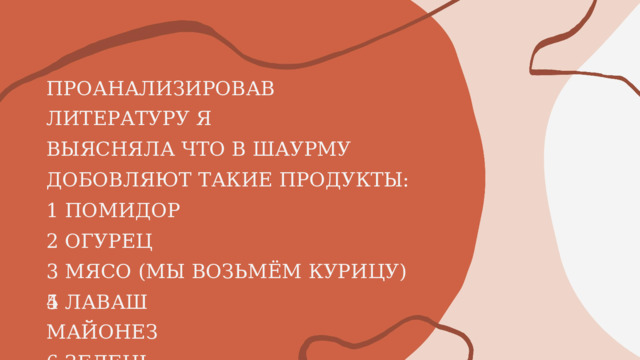 ПРОАНАЛИЗИРОВАВ  ЛИТЕРАТУРУ Я ВЫЯСНЯЛА  ЧТО В  ШАУРМУ ДОБОВЛЯЮТ  ТАКИЕ  ПРОДУКТЫ: 1  ПОМИДОР 2  ОГУРЕЦ 3  МЯСО  (МЫ  ВОЗЬМЁМ  КУРИЦУ) 4  ЛАВАШ 5 МАЙОНЕЗ 6  ЗЕЛЕНЬ 