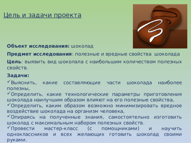 Цель и задачи проекта Объект исследования: шоколад Предмет исследования : полезные и вредные свойства шоколада Цель :  выявить вид шоколала с наибольшим количеством полезных свойств. Задачи: Выяснить, какие составляющие части шоколада наиболее полезны, Определить, какие технологические параметры приготовления шоколада наилучшим образом влияют на его полезные свойства, Определить, каким образом возможно минимизировать вредное воздействие шоколада на организм человека, Опираясь на полученные знания, самостоятельно изготовить шоколад с максимальным набором полезных свойств. Провести мастер-класс (с помощниками) и научить одноклассников и всех желающих готовить шоколад своими руками. 