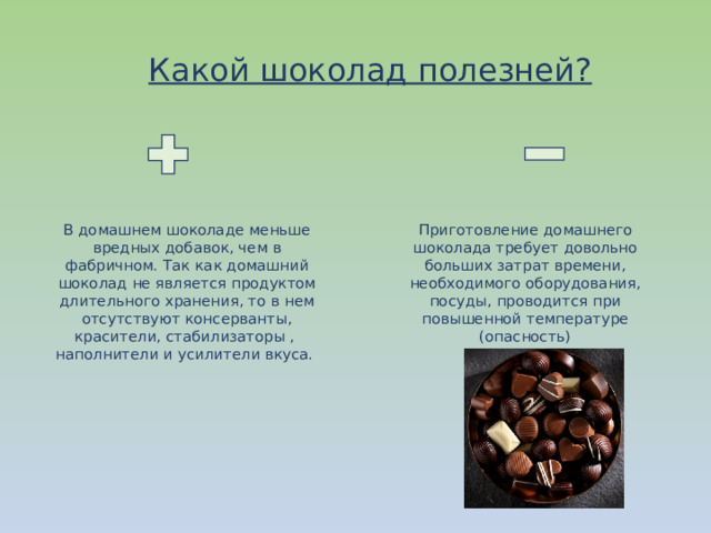 Какой шоколад полезней? В домашнем шоколаде меньше вредных добавок, чем в фабричном. Так как домашний шоколад не является продуктом длительного хранения, то в нем отсутствуют консерванты, красители, стабилизаторы , наполнители и усилители вкуса. Приготовление домашнего шоколада требует довольно больших затрат времени, необходимого оборудования, посуды, проводится при повышенной температуре (опасность) 