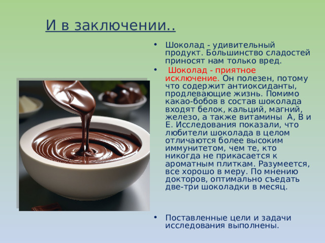 И в заключении.. Шоколад - удивительный продукт. Большинство сладостей приносят нам только вред.  Шоколад - приятное исключение. Он полезен, потому что содержит антиоксиданты, продлевающие жизнь. Помимо какао-бобов в состав шоколада входят белок, кальций, магний, железо, а также витамины A, B и Е. Исследования показали, что любители шоколада в целом отличаются более высоким иммунитетом, чем те, кто никогда не прикасается к ароматным плиткам. Разумеется, все хорошо в меру. По мнению докторов, оптимально съедать две-три шоколадки в месяц. Поставленные цели и задачи исследования выполнены. 
