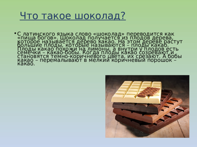 Что такое шоколад?   С латинского языка слово «шоколад» переводится как «пища богов». Шоколад получается из плодов дерева, которое называется дерево какао. На этом дереве растут большие плоды, которые называются – плоды какао. Плоды какао похожи на лимоны, а внутри у плодов есть семечки – какао-бобы. Когда плоды какао созревают и становятся темно-коричневого цвета, их срезают. А бобы какао – перемалывают в мелкий коричневый порошок – какао. 