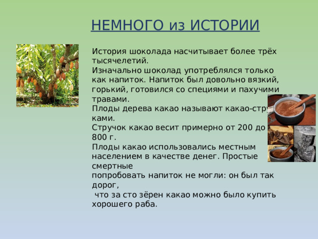 НЕМНОГО из ИСТОРИИ История шоколада насчитывает более трёх тысячелетий. Изначально шоколад употреблялся только как напиток.  Напиток был довольно вязкий, горький, готовился со специями и пахучими травами. Плоды дерева какао называют какао-струч- ками. Стручок какао весит примерно от 200 до 800 г. Плоды какао использовались местным населением в качестве денег. Простые смертные попробовать напиток не могли: он был так дорог,  что за сто зёрен какао можно было купить хорошего раба. 
