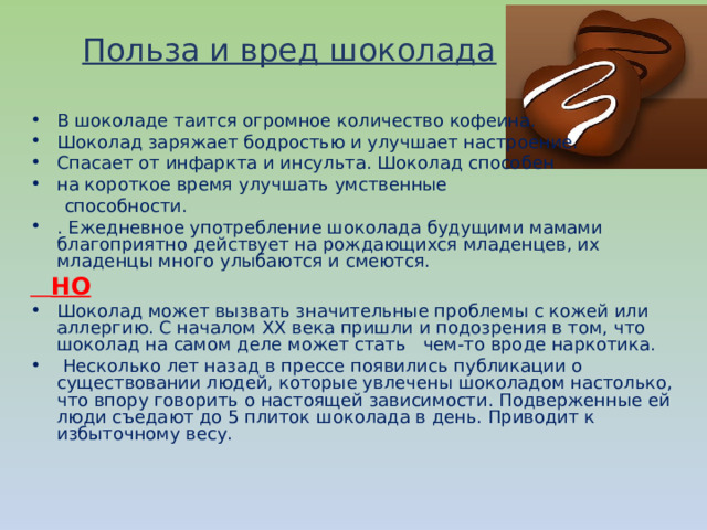 Польза и вред шоколада В шоколаде таится огромное количество кофеина. Шоколад заряжает бодростью и улучшает настроение. Спасает от инфаркта и инсульта. Шоколад способен на короткое время улучшать умственные  способности. . Ежедневное употребление шоколада будущими мамами благоприятно действует на рождающихся младенцев, их младенцы много улыбаются и смеются.  НО Шоколад может вызвать значительные проблемы с кожей или аллергию. С началом ХХ века пришли и подозрения в том, что шоколад на самом деле может стать чем-то вроде наркотика.  Несколько лет назад в прессе появились публикации о существовании людей, которые увлечены шоколадом настолько, что впору говорить о настоящей зависимости. Подверженные ей люди съедают до 5 плиток шоколада в день. Приводит к избыточному весу.  