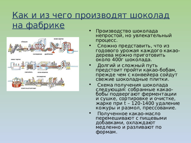 Как и из чего производят шоколад на фабрике Производство шоколада непростой, но увлекательный процесс.  Сложно представить, что из годового урожая каждого какао-дерева можно приготовить около 400г шоколада.  Долгий и сложный путь предстоит пройти какао-бобам, прежде чем с конвейера сойдут свежие шоколадные плитки.  Схема получения шоколада следующая: собранные какао-бобы подвергают ферментации и сушке, сортировке и очистке, жарке при  t  – 120-1400 удаление кожуры и размол, прессование.  Полученное какао-масло перемешивают с пищевыми добавками, охлаждают медленно и разливают по формам. 