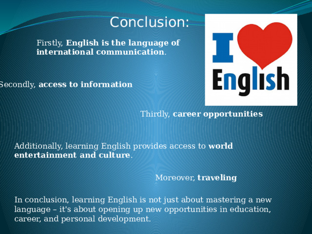 Conclusion: Firstly,  English is the language of international communication . Secondly,  access to information   Thirdly,  career opportunities Additionally, learning English provides access to  world entertainment and culture .  Moreover,  traveling In conclusion, learning English is not just about mastering a new language – it's about opening up new opportunities in education, career, and personal development. 