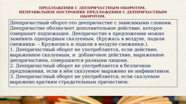 ПРЕДЛОЖЕНИЯ С ДЕЕПРИЧАСТНЫМ ОБОРОТОМ. НЕПРАВИЛЬНОЕ ПОСТРОЕНИЕ ПРЕДЛОЖЕНИЯ С ДЕЕПРИЧАСТНЫМ ОБОРОТОМ. Деепричастный оборот-это деепричастие с зависимыми словами. Деепричастие обозначает дополнительное действие, которое совершает подлежащее. Деепричастие в предложении можно заменить однородным сказуемым. (Кружась в воздухе, падали снежинки. – Кружились и падали в воздухе снежинки.). 1. Деепричастный оборот не употребляется, если действие, выраженное сказуемым, и добавочное действие, выраженное деепричастием, совершаются разными лицами. 2. Деепричастный оборот не употребляется в безличном предложении, если в нём сказуемое выражено не инфинитивом. 3. Деепричастный оборот не употребляется, если сказуемое выражено кратким страдательным причастием. 