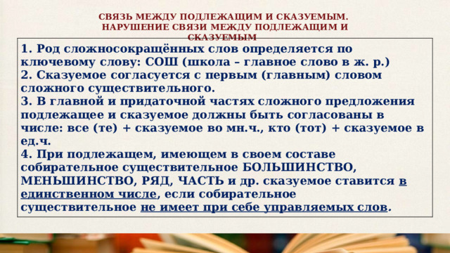 СВЯЗЬ МЕЖДУ ПОДЛЕЖАЩИМ И СКАЗУЕМЫМ. НАРУШЕНИЕ СВЯЗИ МЕЖДУ ПОДЛЕЖАЩИМ И СКАЗУЕМЫМ   1. Род сложносокращённых слов определяется по ключевому слову: СОШ (школа – главное слово в ж. р.) 2. Сказуемое согласуется с первым (главным) словом сложного существительного. 3. В главной и придаточной частях сложного предложения подлежащее и сказуемое должны быть согласованы в числе: все (те) + сказуемое во мн.ч., кто (тот) + сказуемое в ед.ч. 4. При подлежащем, имеющем в своем составе собирательное существительное БОЛЬШИНСТВО, МЕНЬШИНСТВО, РЯД, ЧАСТЬ и др. сказуемое ставится  в единственном числе , если собирательное существительное  не имеет при себе управляемых слов . 