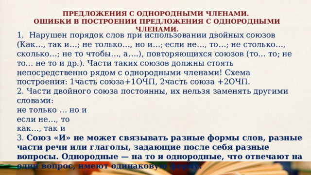ПРЕДЛОЖЕНИЯ С ОДНОРОДНЫМИ ЧЛЕНАМИ. ОШИБКИ В ПОСТРОЕНИИ ПРЕДЛОЖЕНИЯ С ОДНОРОДНЫМИ ЧЛЕНАМИ. 1. Нарушен порядок слов при использовании двойных союзов  (Как…, так и…; не только…, но и…; если не…, то…; не столько…, сколько…; не то чтобы…, а….), повторяющихся союзов (то... то; не то... не то и др.). Части таких союзов должны стоять непосредственно рядом с однородными членами! Схема построения: 1часть союза+1ОЧП, 2часть союза +2ОЧП. 2. Части двойного союза постоянны, их нельзя заменять другими словами: не только … но и если не…, то как…, так и 3. Союз «И» не может связывать разные формы слов, разные части речи или глаголы, задающие после себя разные вопросы. Однородные — на то и однородные, что отвечают на один вопрос, имеют одинаковую форму. 