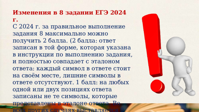 Изменения в 8 задании ЕГЭ 2024 г.  С 2024 г. за правильное выполнение задания 8 максимально можно получить 2 балла. (2 балла: ответ записан в той форме, которая указана в инструкции по выполнению задания, и полностью совпадает с эталоном ответа: каждый символ в ответе стоит на своём месте, лишние символы в ответе отсутствуют. 1 балл: на любых одной или двух позициях ответа записаны не те символы, которые представлены в эталоне ответа. Во всех других случаях выставляется 0 баллов. 