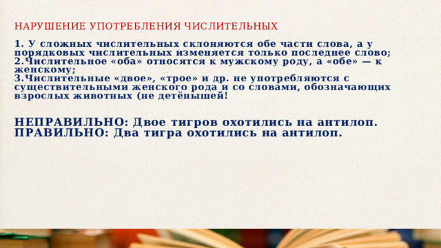 Нарушение употребления числительных   1. У сложных числительных склоняются обе части слова, а у порядковых числительных изменяется только последнее слово;  2.Числительное «оба» относятся к мужскому роду, а «обе» — к женскому;  3.Числительные «двое», «трое» и др. не употребляются с существительными женского рода и со словами, обозначающих взрослых животных (не детёнышей!     НЕПРАВИЛЬНО:   Двое тигров охотились на антилоп.  ПРАВИЛЬНО: Два тигра охотились на антилоп.   