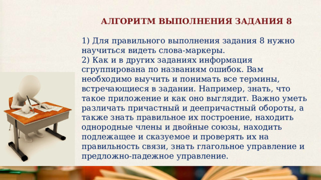 АЛГОРИТМ ВЫПОЛНЕНИЯ ЗАДАНИЯ 8  1) Для правильного выполнения задания 8 нужно научиться видеть слова-маркеры. 2) Как и в других заданиях информация сгруппирована по названиям ошибок. Вам необходимо выучить и понимать все термины, встречающиеся в задании. Например, знать, что такое приложение и как оно выглядит. Важно уметь различать причастный и деепричастный обороты, а также знать правильное их построение, находить однородные члены и двойные союзы, находить подлежащее и сказуемое и проверять их на правильность связи, знать глагольное управление и предложно-падежное управление.    