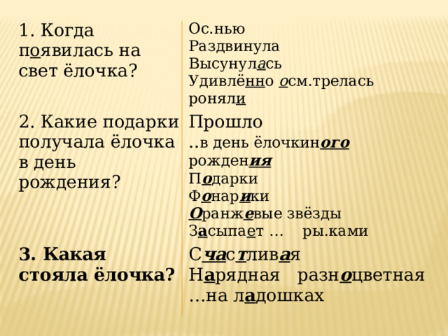1. Когда п о явилась на свет ёлочка? 2. Какие подарки получала ёлочка в день рождения? Ос.нью Раздвинула Прошло 3. Какая стояла ёлочка? .. в день ёлочкин ого рожден ия С ча с т лив а я Высунул а сь Н а рядная разн о цветная Удивлё нн о о см.трелась П о дарки ронял и Ф о нар и ки … на л а дошках О ранж е вые звёзды З а сыпа е т … ры.ками 