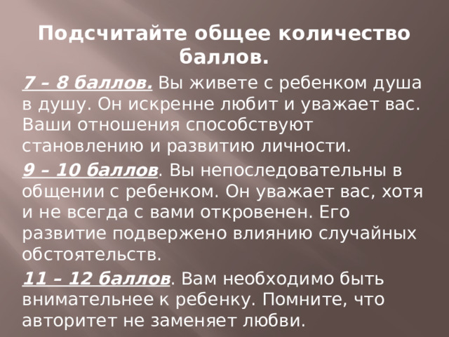 Подсчитайте общее количество баллов. 7 – 8 баллов. Вы живете с ребенком душа в душу. Он искренне любит и уважает вас. Ваши отношения способствуют становлению и развитию личности. 9 – 10 баллов . Вы непоследовательны в общении с ребенком. Он уважает вас, хотя и не всегда с вами откровенен. Его развитие подвержено влиянию случайных обстоятельств. 11 – 12 баллов . Вам необходимо быть внимательнее к ребенку. Помните, что авторитет не заменяет любви. 13 – 14 баллов. Вы идете по неверному пути. Между вами и ребенком существует недоверие. Постарайтесь уделять ему больше времени. 