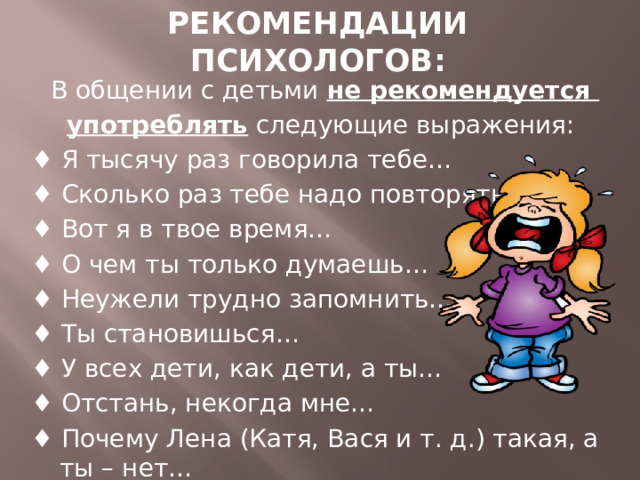 РЕКОМЕНДАЦИИ ПСИХОЛОГОВ: В общении с детьми не рекомендуется употреблять следующие выражения: ♦ Я тысячу раз говорила тебе… ♦ Сколько раз тебе надо повторять… ♦ Вот я в твое время… ♦ О чем ты только думаешь… ♦ Неужели трудно запомнить… ♦ Ты становишься… ♦ У всех дети, как дети, а ты… ♦ Отстань, некогда мне… ♦ Почему Лена (Катя, Вася и т. д.) такая, а ты – нет… 