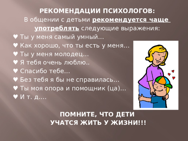 РЕКОМЕНДАЦИИ ПСИХОЛОГОВ: В общении с детьми рекомендуется чаще употреблять следующие выражения: ♥ Ты у меня самый умный… ♥ Как хорошо, что ты есть у меня… ♥ Ты у меня молодец… ♥ Я тебя очень люблю.. ♥ Спасибо тебе… ♥ Без тебя я бы не справилась… ♥ Ты моя опора и помощник (ца)… ♥ И т. д…. ПОМНИТЕ, ЧТО ДЕТИ  УЧАТСЯ ЖИТЬ У ЖИЗНИ!!!  