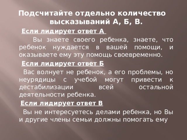 Подсчитайте отдельно количество высказываний А, Б, В.  Если лидирует ответ А  Вы знаете своего ребенка, знаете, что ребенок нуждается в вашей помощи, и оказываете ему эту помощь своевременно.  Если лидирует ответ Б  Вас волнует не ребенок, а его проблемы, но неурядицы с учебой могут привести к дестабилизации всей остальной деятельности ребенка.  Если лидирует ответ В  Вы не интересуетесь делами ребенка, но Вы и другие члены семьи должны помогать ему  