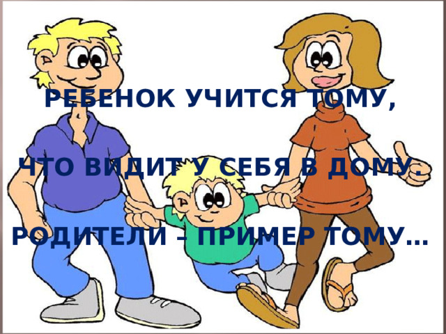 РЕБЕНОК УЧИТСЯ ТОМУ,  ЧТО ВИДИТ У СЕБЯ В ДОМУ.  РОДИТЕЛИ – ПРИМЕР ТОМУ…  
