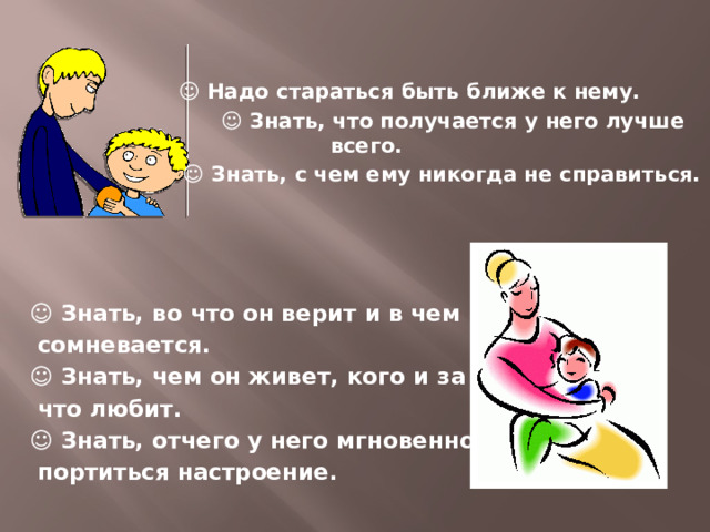   ☺ Надо стараться быть ближе к нему. ☺ Знать, что получается у него лучше всего. ☺ Знать, с чем ему никогда не справиться.     ☺ Знать, во что он верит и в чем  сомневается. ☺ Знать, чем он живет, кого и за  что любит. ☺ Знать, отчего у него мгновенно  портиться настроение.     