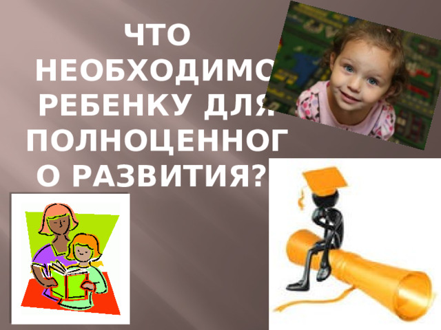 ЧТО НЕОБХОДИМО РЕБЕНКУ ДЛЯ ПОЛНОЦЕННОГО РАЗВИТИЯ? 
