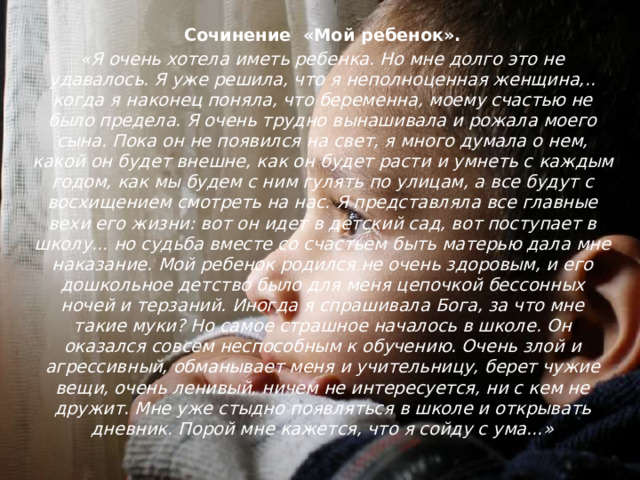 Сочинение «Мой ребенок». «Я очень хотела иметь ребенка. Но мне долго это не удавалось. Я уже решила, что я неполноценная женщина,.. когда я наконец поняла, что беременна, моему счастью не было предела. Я очень трудно вынашивала и рожала моего сына. Пока он не появился на свет, я много думала о нем, какой он будет внешне, как он будет расти и умнеть с  каждым годом, как мы будем с ним гулять по улицам, а все будут с восхищением смотреть на нас. Я представляла все главные вехи его жизни: вот он идет в детский сад, вот поступает в школу... но судьба вместе со счастьем быть матерью дала мне наказание. Мой ребенок родился не очень здоровым, и его дошкольное детство было для меня цепочкой бессонных ночей и терзаний. Иногда я спрашивала Бога, за что мне такие муки? Но самое страшное началось в школе. Он оказался совсем неспособным к обучению. Очень злой и агрессивный, обманывает меня и учительницу, берет чужие вещи, очень ленивый, ничем не интересуется, ни с кем не дружит. Мне уже стыдно появляться в школе и открывать дневник. Порой мне кажется, что я сойду с ума…» 