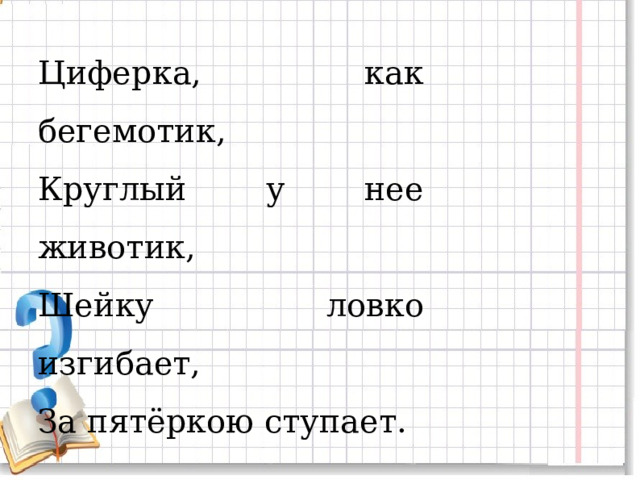 Циферка, как бегемотик, Круглый у нее животик, Шейку ловко изгибает, За пятёркою  ступает. 