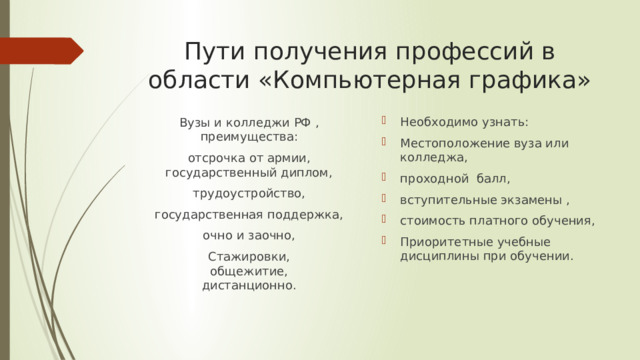 Пути получения профессий в области «Компьютерная графика» Необходимо узнать: Местоположение вуза или колледжа, проходной балл, вступительные экзамены , стоимость платного обучения, Приоритетные учебные дисциплины при обучении. Вузы и колледжи РФ , преимущества: отсрочка от армии,  государственный диплом, трудоустройство, государственная поддержка, очно и заочно, Стажировки,  общежитие,  дистанционно. 