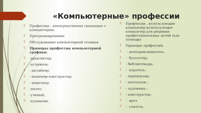«Компьютерные» профессии Профессии , использующие компьютер использующие компьютер для решения профессиональных целей (как помощи) Примеры профессий:  - делопроизводитель; - бухгалтер; - библиотекарь; - издатель; - переводчик; - почтальон ; - художник ; - конструктор; - врач - учитель. Профессии , непосредственно связанные с компьютером: Программирование Обслуживание компьютерной техники Примеры профессии компьютерной графики : -архитектор; -астроном; - дизайнер; - инженер-конструктор; - модельер; -пилот; -ученый; -художник. 