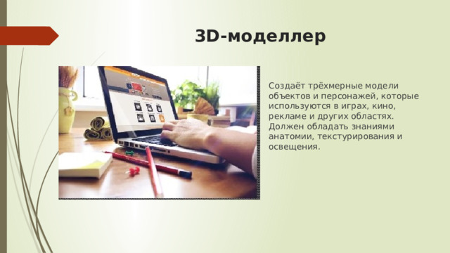 3D-моделлер Создаёт трёхмерные модели объектов и персонажей, которые используются в играх, кино, рекламе и других областях. Должен обладать знаниями анатомии, текстурирования и освещения. 