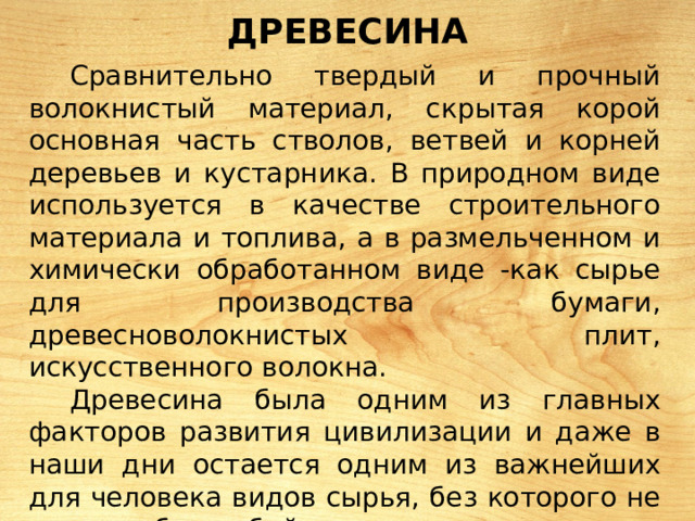 ДРЕВЕСИНА Сравнительно твердый и прочный волокнистый материал, скрытая корой основная часть стволов, ветвей и корней деревьев и кустарника. В природном виде используется в качестве строительного материала и топлива, а в размельченном и химически обработанном виде -как сырье для производства бумаги, древесноволокнистых плит, искусственного волокна. Древесина была одним из главных факторов развития цивилизации и даже в наши дни остается одним из важнейших для человека видов сырья, без которого не могли бы обойтись многие отрасли промышленности. 
