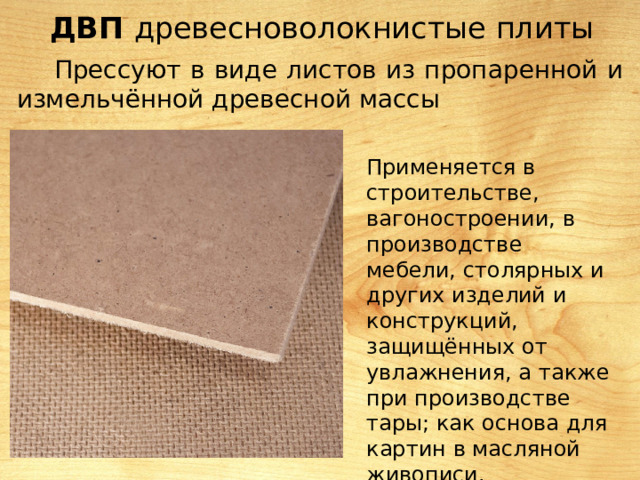 ДВП древесноволокнистые плиты Прессуют в виде листов из пропаренной и измельчённой древесной массы Применяется в строительстве, вагоностроении, в производстве мебели, столярных и других изделий и конструкций, защищённых от увлажнения, а также при производстве тары; как основа для картин в масляной живописи. 