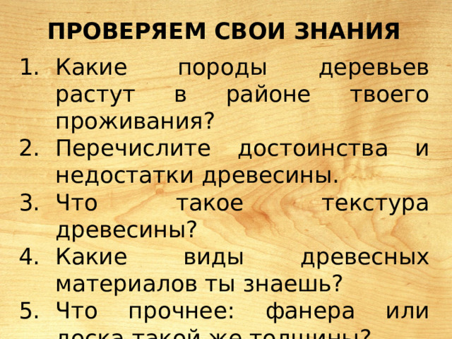 Проверяем свои знания  Какие породы деревьев растут в районе твоего проживания? Перечислите достоинства и недостатки древесины. Что такое текстура древесины? Какие виды древесных материалов ты знаешь? Что прочнее: фанера или доска такой же толщины? 
