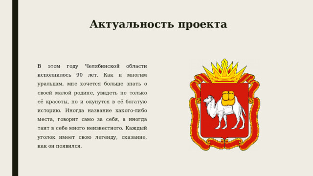 Актуальность проекта В этом году Челябинской области исполнилось 90 лет. Как и многим уральцам, мне хочется больше знать о своей малой родине, увидеть не только её красоты, но и окунутся в её богатую историю. Иногда название какого-либо места, говорит само за себя, а иногда таит в себе много неизвестного. Каждый уголок имеет свою легенду, сказание, как он появился. 